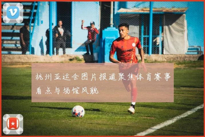 杭州亚运会图片报道聚焦体育赛事看点与场馆风貌