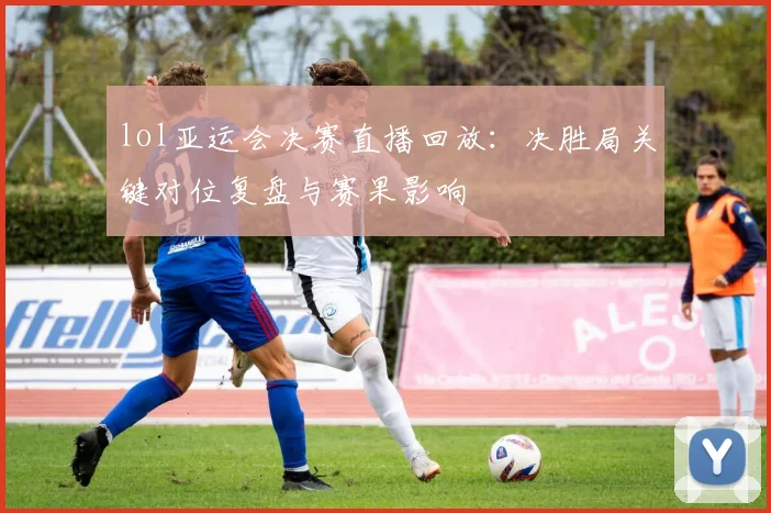 lol亚运会决赛直播回放：决胜局关键对位复盘与赛果影响