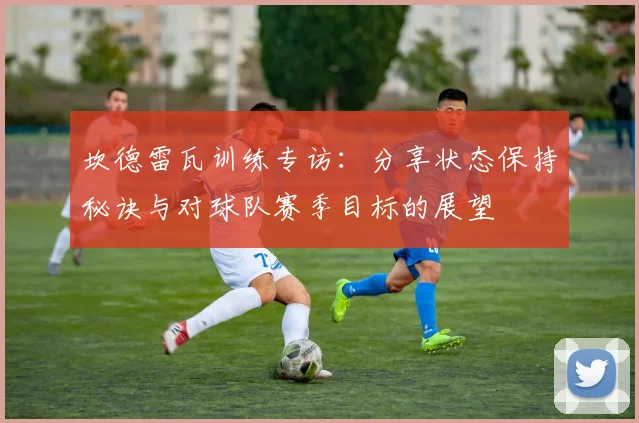 坎德雷瓦训练专访：分享状态保持秘诀与对球队赛季目标的展望