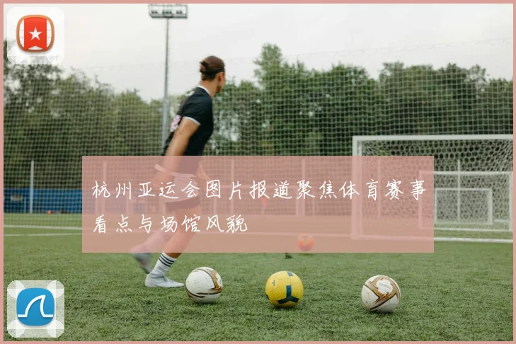 杭州亚运会图片报道聚焦体育赛事看点与场馆风貌