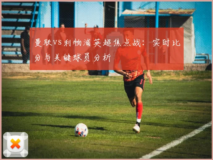 曼联vs利物浦英超焦点战：实时比分与关键球员分析