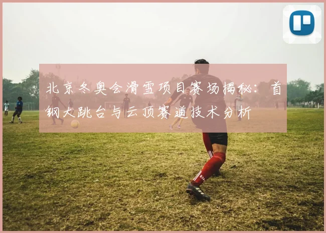 北京冬奥会滑雪项目赛场揭秘：首钢大跳台与云顶赛道技术分析