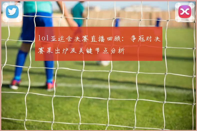 lol亚运会决赛直播回顾：争冠对决赛果出炉及关键节点分析