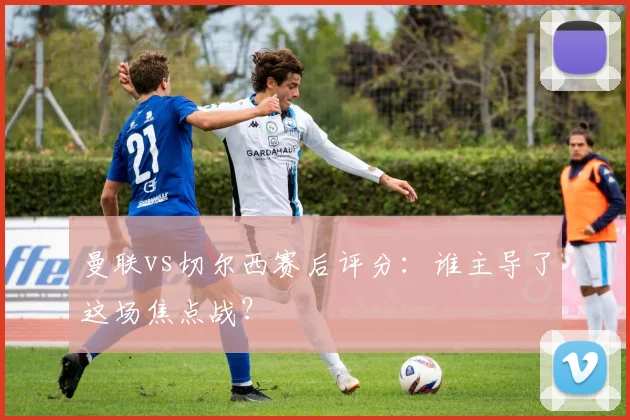 曼联vs切尔西赛后评分:谁主导了这场焦点战?