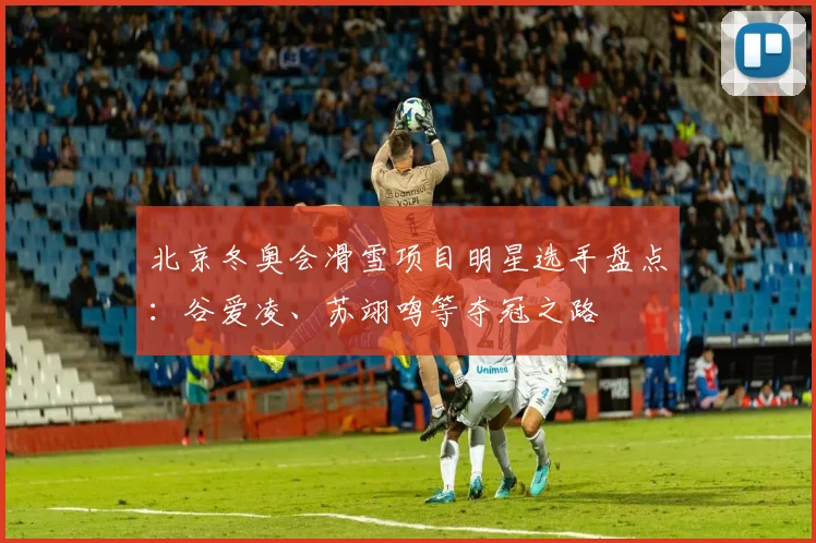 北京冬奥会滑雪项目明星选手盘点：谷爱凌、苏翊鸣等夺冠之路