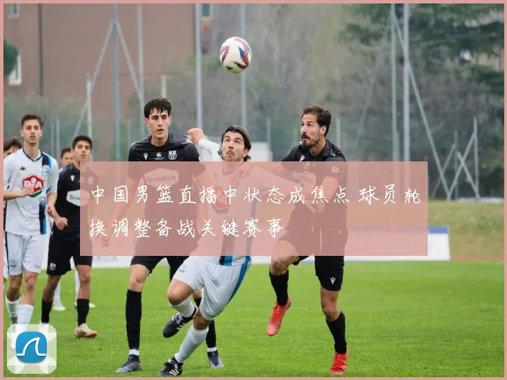 中国男篮直播中状态成焦点 球员轮换调整备战关键赛事